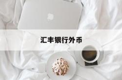 汇丰银行外币(汇丰银行外币转账手续费)