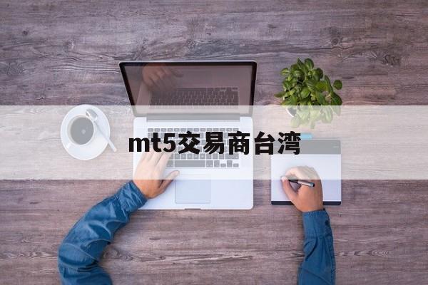 mt5交易商台湾(mt5交易商安全吗)